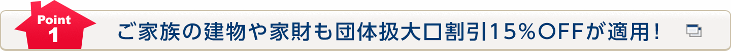 Point1 ご家族の建物や家財も団体扱大口割引15％ＯＦＦが適用！