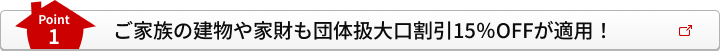 Point1 ご家族の建物や家財も団体扱大口割引15％OFFが適用！