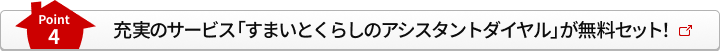 Point4 充実のサービス「すまいとくらしのアシスタントダイヤル」が無料セット！