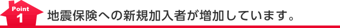Point1 地震保険への新規加入者が増加しています。