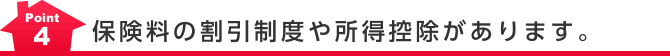 Point4 保険料の割引制度や所得控除があります。