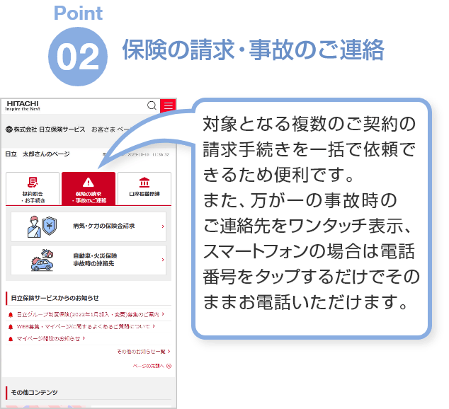 Point02「保険の請求・事故のご連絡」対象となる複数のご契約の請求手続きを一括で依頼できるため便利です。また、万が一の事故時のご連絡先をワンタッチ表示、スマートフォンの場合は電話番号をタップするだけでそのままお電話いただけます。