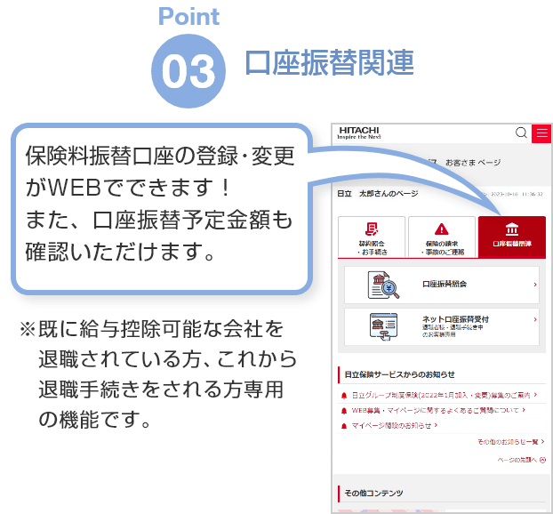 Point03「口座振替関連」保険料振替口座の登録・変更がWEBでできます！また、口座振替予定金額も確認いただけます。※既に給与控除可能な会社を退職されている方、これから退職手続きをされる方専用の機能です。